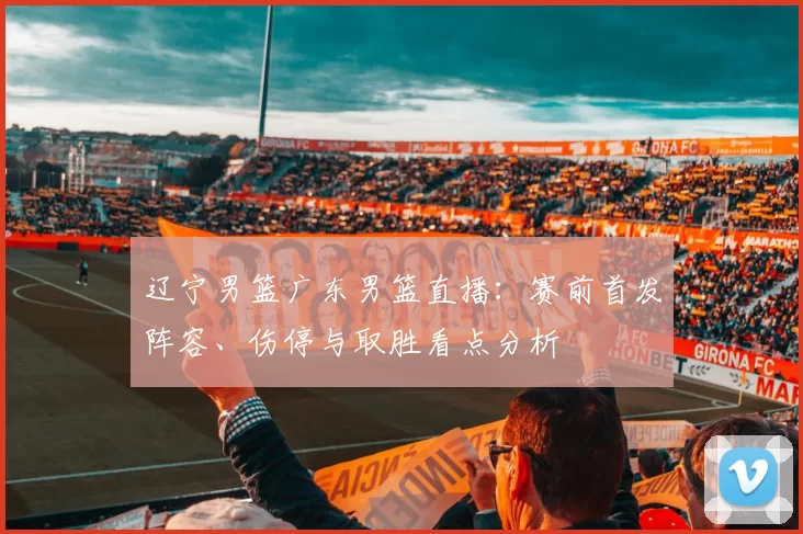 辽宁男篮广东男篮直播：赛前首发阵容、伤停与取胜看点分析