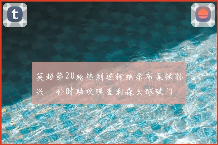 英超第20轮热刺逆转绝杀布莱顿孙兴慜补时助攻理查利森头球破门