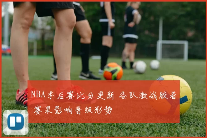 NBA季后赛比分更新 各队激战胶着 赛果影响晋级形势