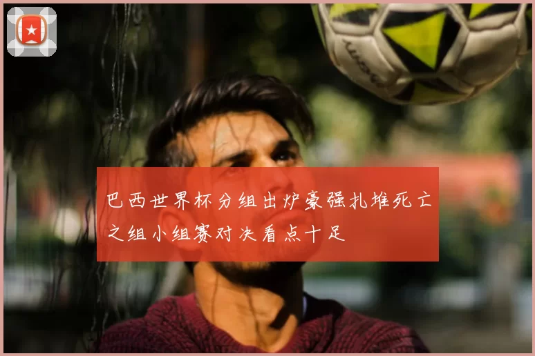 巴西世界杯分组出炉豪强扎堆死亡之组小组赛对决看点十足