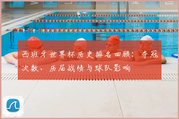 西班牙世界杯历史排名回顾：夺冠次数、历届战绩与球队影响
