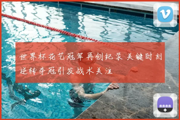 世界杯花艺冠军再创纪录 关键时刻逆转夺冠引发战术关注