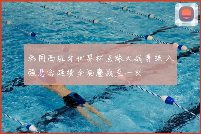 韩国西班牙世界杯点球大战晋级 八强悬念延续全场鏖战至一刻