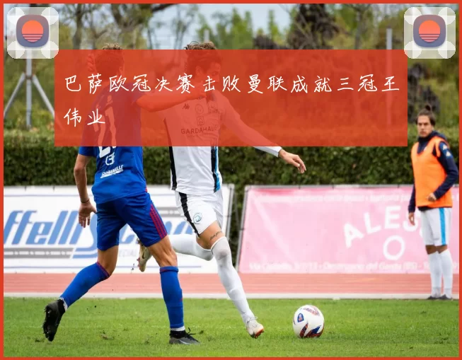 巴萨欧冠决赛击败曼联成就三冠王伟业