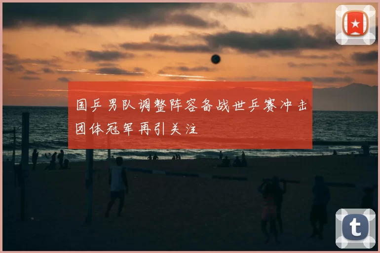国乒男队调整阵容备战世乒赛冲击团体冠军再引关注