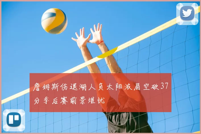 詹姆斯伤退湖人负太阳浓眉空砍37分季后赛前景堪忧