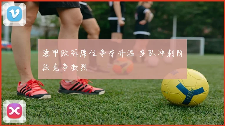 意甲欧冠席位争夺升温 多队冲刺阶段竞争激烈