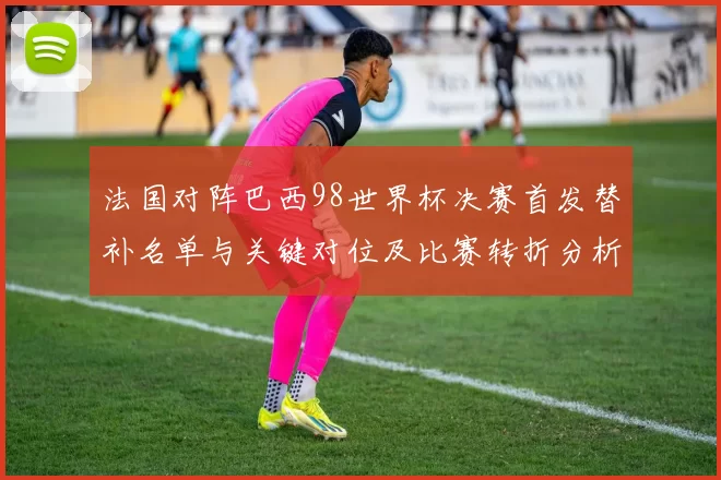 法国对阵巴西98世界杯决赛首发替补名单与关键对位及比赛转折分析