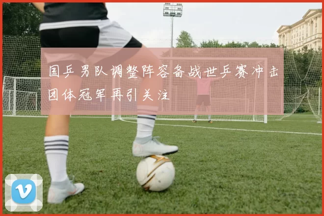 国乒男队调整阵容备战世乒赛冲击团体冠军再引关注