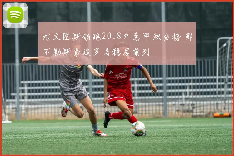 尤文图斯领跑2018年意甲积分榜 那不勒斯紧追罗马稳居前列