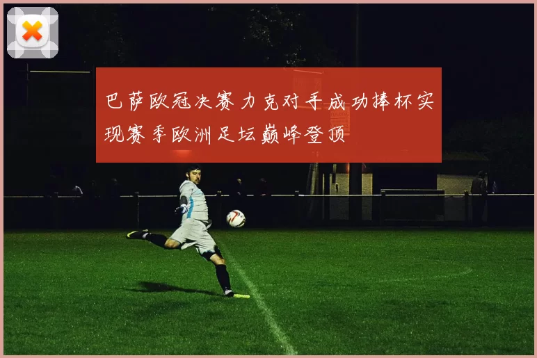 巴萨欧冠决赛力克对手成功捧杯实现赛季欧洲足坛巅峰登顶