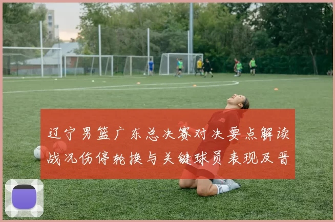辽宁男篮广东总决赛对决要点解读战况伤停轮换与关键球员表现及晋级影响