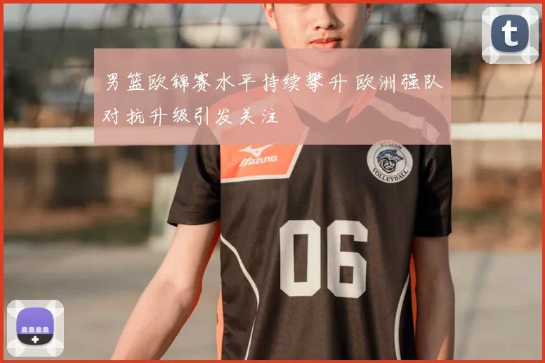 男篮欧锦赛水平持续攀升 欧洲强队对抗升级引发关注