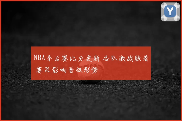 NBA季后赛比分更新 各队激战胶着 赛果影响晋级形势