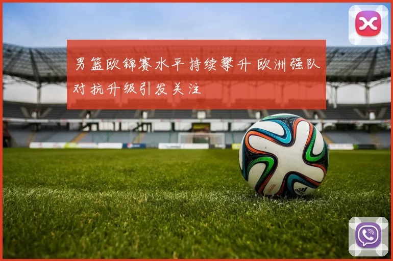 男篮欧锦赛水平持续攀升 欧洲强队对抗升级引发关注