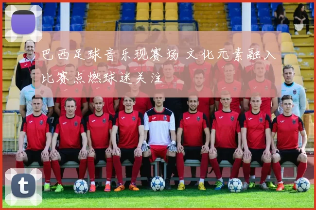 巴西足球音乐现赛场 文化元素融入比赛点燃球迷关注