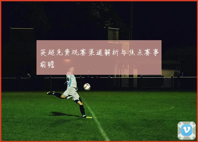 英超免费观赛渠道解析与焦点赛事前瞻