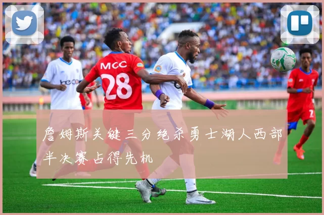 詹姆斯关键三分绝杀勇士湖人西部半决赛占得先机