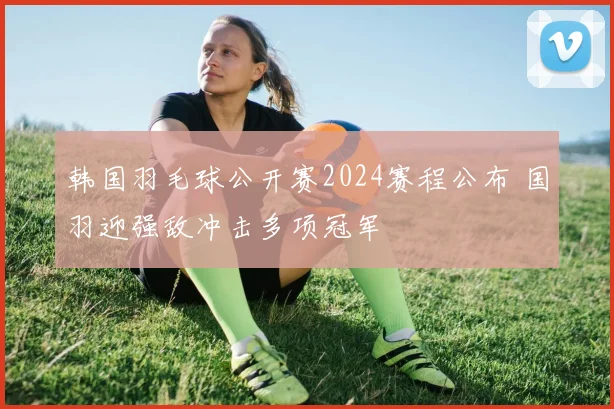 韩国羽毛球公开赛2024赛程公布 国羽迎强敌冲击多项冠军