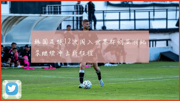 韩国足球12次闯入世界杯创亚洲纪录继续冲击新征程