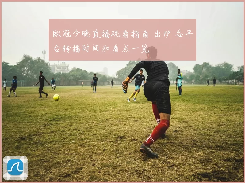 欧冠今晚直播观看指南 出炉 各平台转播时间和看点一览