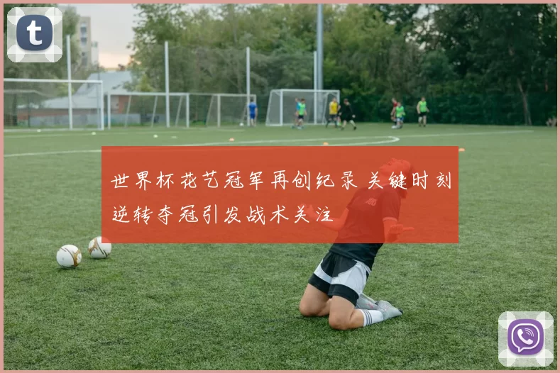 世界杯花艺冠军再创纪录 关键时刻逆转夺冠引发战术关注