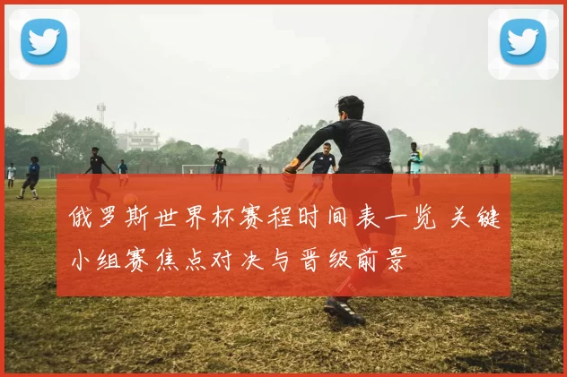 俄罗斯世界杯赛程时间表一览 关键小组赛焦点对决与晋级前景