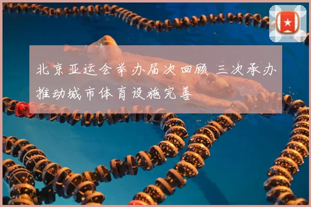 北京亚运会举办届次回顾 三次承办推动城市体育设施完善