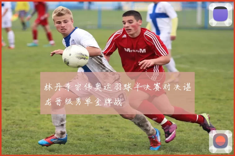 林丹李宗伟奥运羽球半决赛对决谌龙晋级男单金牌战