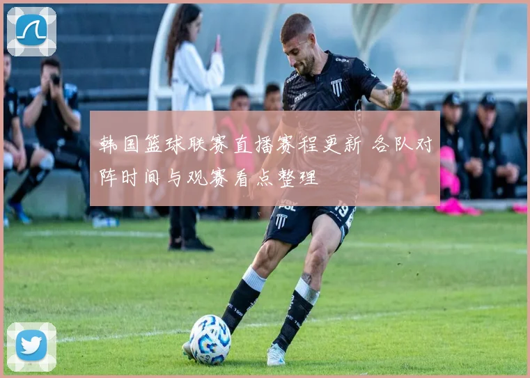 韩国篮球联赛直播赛程更新 各队对阵时间与观赛看点整理