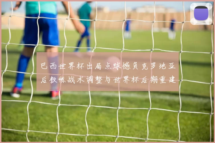 巴西世界杯出局点球憾负克罗地亚后教练战术调整与世界杯后期重建要点